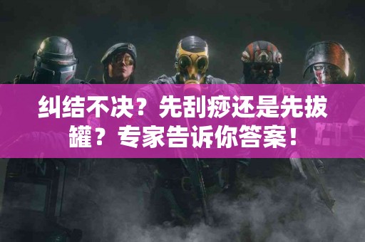纠结不决？先刮痧还是先拔罐？专家告诉你答案！