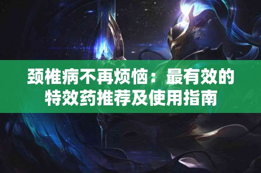 颈椎病不再烦恼：最有效的特效药推荐及使用指南
