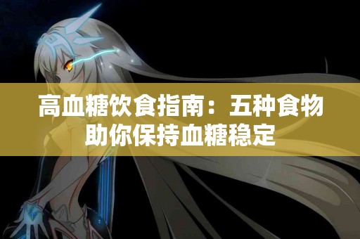 高血糖饮食指南：五种食物助你保持血糖稳定