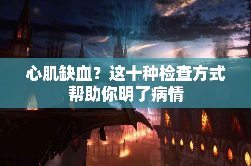 心肌缺血？这十种检查方式帮助你明了病情