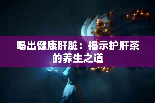 喝出健康肝脏：揭示护肝茶的养生之道