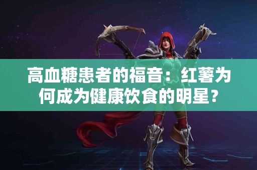 高血糖患者的福音：红薯为何成为健康饮食的明星？