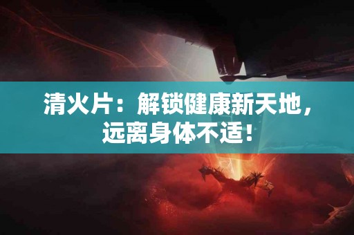 清火片：解锁健康新天地，远离身体不适！