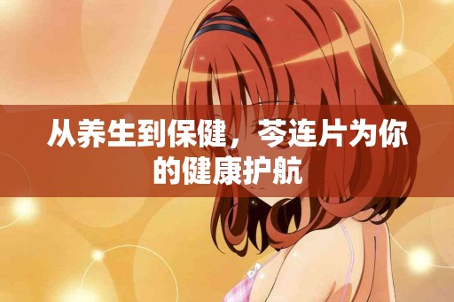 从养生到保健，芩连片为你的健康护航