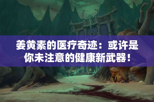 姜黄素的医疗奇迹：或许是你未注意的健康新武器！