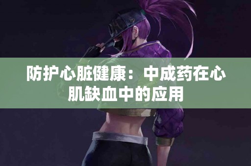 防护心脏健康：中成药在心肌缺血中的应用