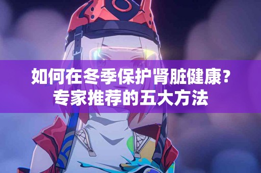 如何在冬季保护肾脏健康？专家推荐的五大方法