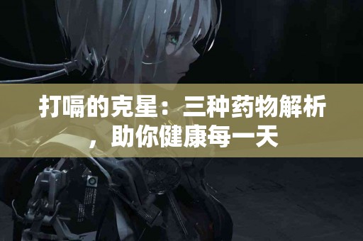 打嗝的克星：三种药物解析，助你健康每一天