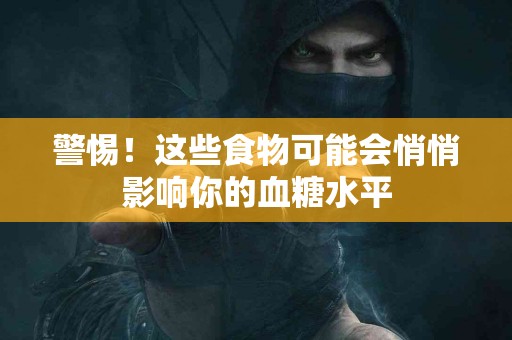 警惕！这些食物可能会悄悄影响你的血糖水平