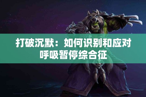 打破沉默：如何识别和应对呼吸暂停综合征