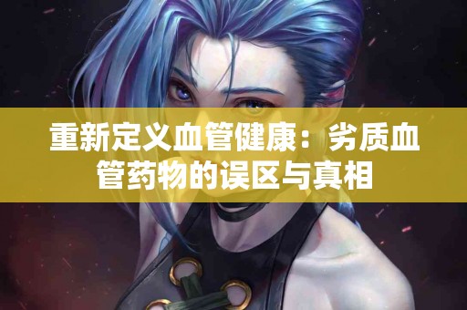 重新定义血管健康：劣质血管药物的误区与真相