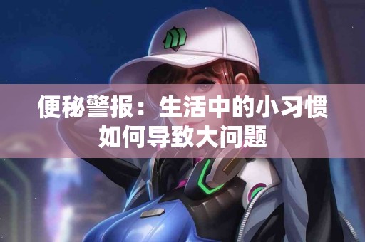 便秘警报：生活中的小习惯如何导致大问题