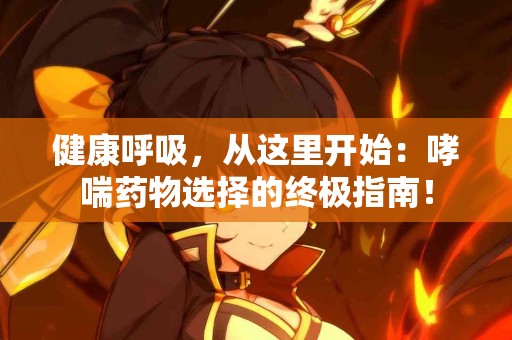 健康呼吸，从这里开始：哮喘药物选择的终极指南！