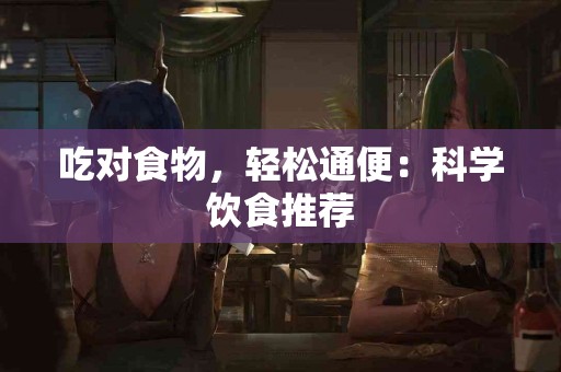 吃对食物，轻松通便：科学饮食推荐