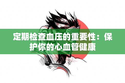 定期检查血压的重要性：保护你的心血管健康