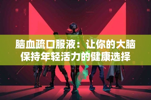 脑血疏口服液：让你的大脑保持年轻活力的健康选择