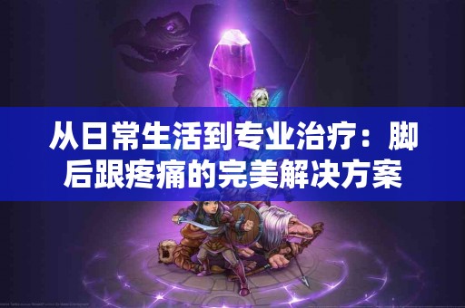 从日常生活到专业治疗：脚后跟疼痛的完美解决方案