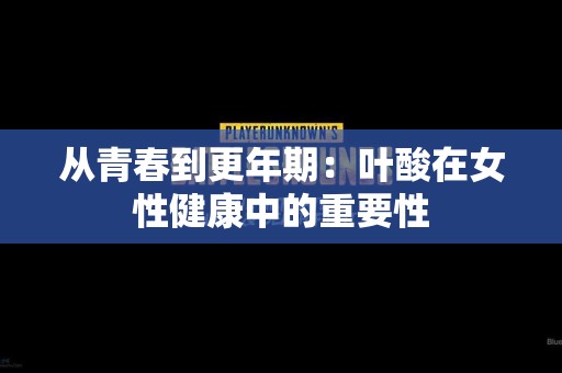 从青春到更年期：叶酸在女性健康中的重要性