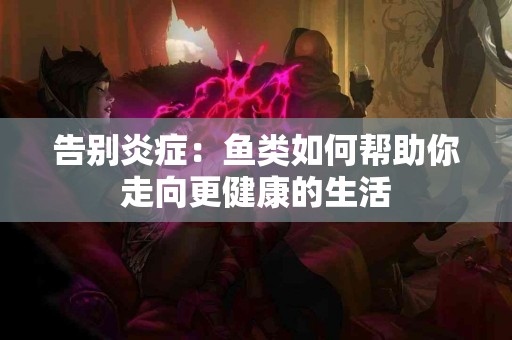 告别炎症：鱼类如何帮助你走向更健康的生活