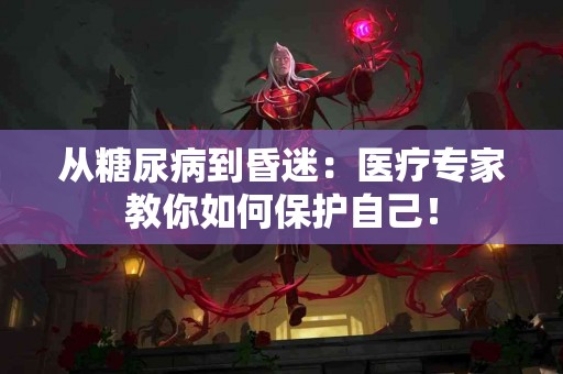 从糖尿病到昏迷：医疗专家教你如何保护自己！