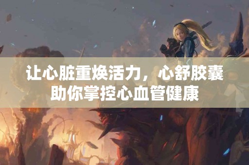 让心脏重焕活力，心舒胶囊助你掌控心血管健康