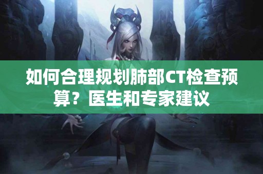 如何合理规划肺部CT检查预算？医生和专家建议