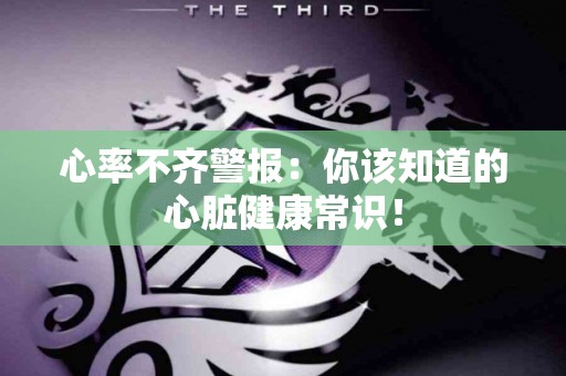 心率不齐警报：你该知道的心脏健康常识！