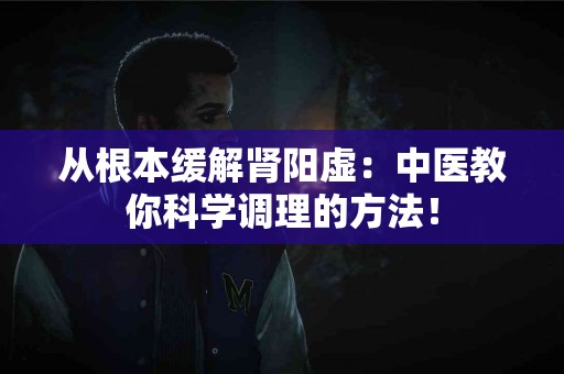 从根本缓解肾阳虚：中医教你科学调理的方法！