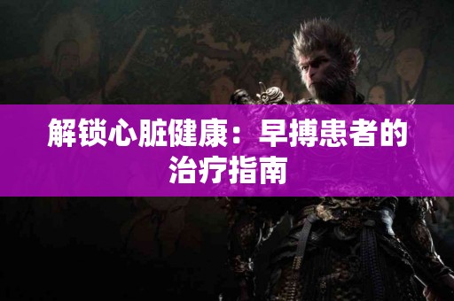 解锁心脏健康：早搏患者的治疗指南
