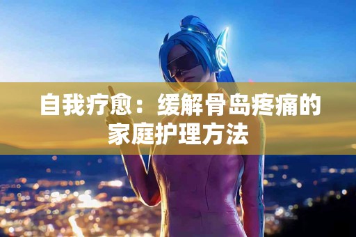 自我疗愈：缓解骨岛疼痛的家庭护理方法