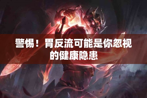 警惕！胃反流可能是你忽视的健康隐患