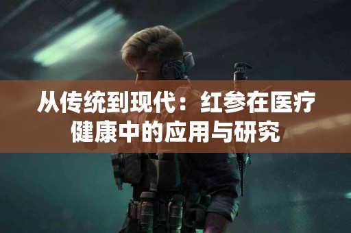 从传统到现代：红参在医疗健康中的应用与研究
