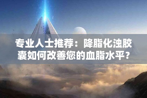 专业人士推荐：降脂化浊胶囊如何改善您的血脂水平？
