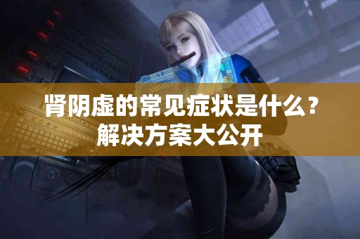 肾阴虚的常见症状是什么？解决方案大公开