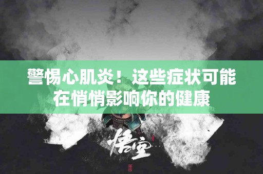 警惕心肌炎！这些症状可能在悄悄影响你的健康