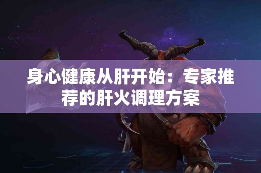 身心健康从肝开始：专家推荐的肝火调理方案