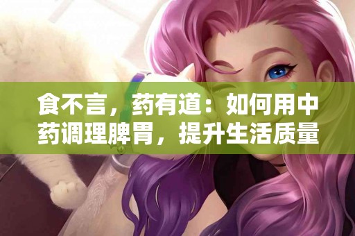 食不言，药有道：如何用中药调理脾胃，提升生活质量