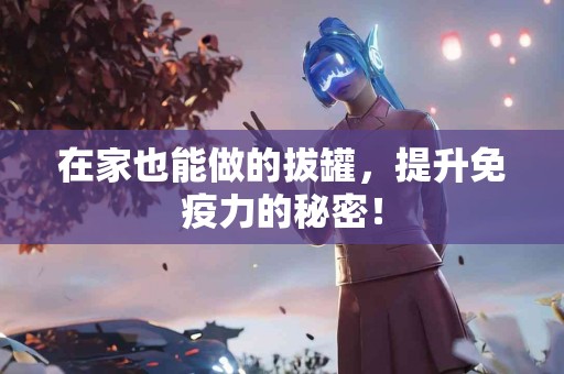 在家也能做的拔罐，提升免疫力的秘密！