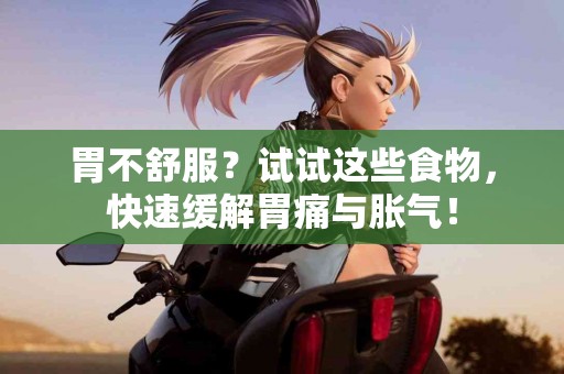 胃不舒服？试试这些食物，快速缓解胃痛与胀气！