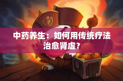中药养生：如何用传统疗法治愈肾虚？