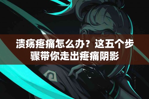 溃疡疼痛怎么办？这五个步骤带你走出疼痛阴影