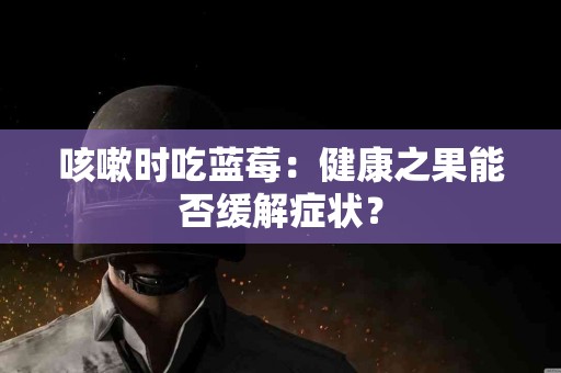 咳嗽时吃蓝莓：健康之果能否缓解症状？