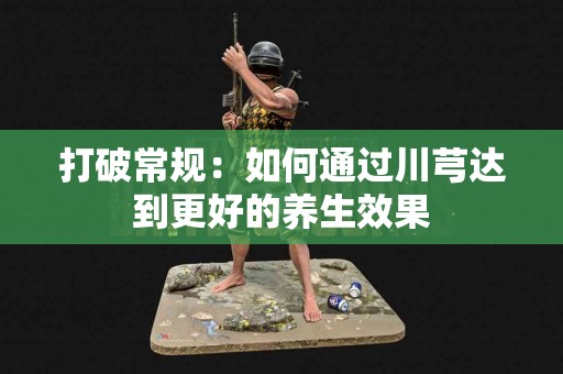 打破常规：如何通过川芎达到更好的养生效果