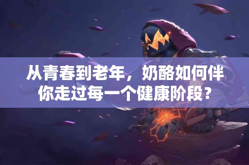从青春到老年，奶酪如何伴你走过每一个健康阶段？