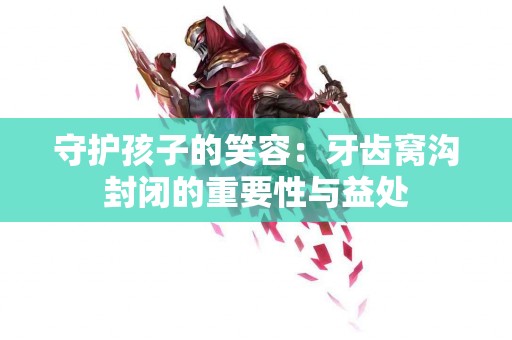 守护孩子的笑容：牙齿窝沟封闭的重要性与益处