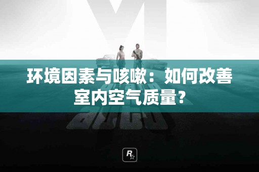 环境因素与咳嗽：如何改善室内空气质量？