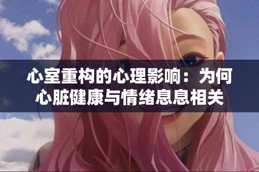 心室重构的心理影响：为何心脏健康与情绪息息相关