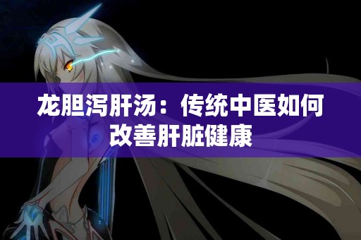 龙胆泻肝汤：传统中医如何改善肝脏健康