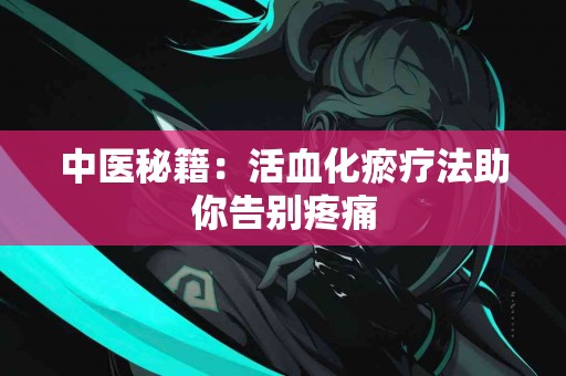 中医秘籍：活血化瘀疗法助你告别疼痛