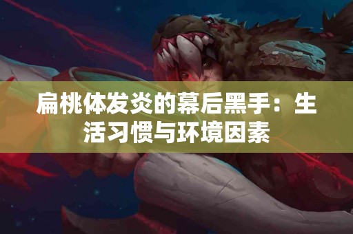 扁桃体发炎的幕后黑手：生活习惯与环境因素